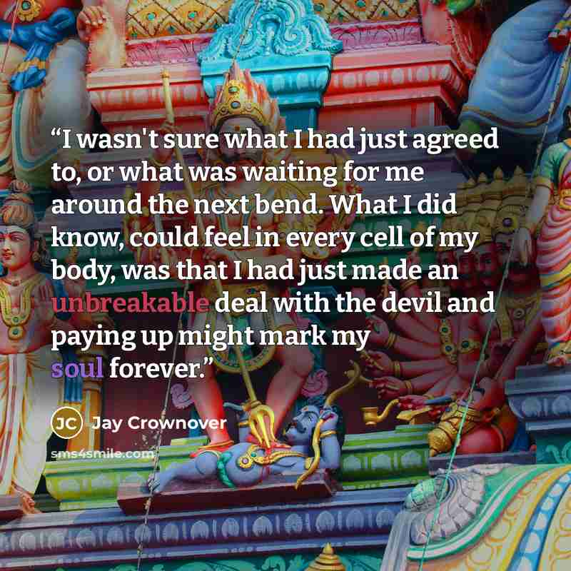 “I wasn't sure what I had just agreed to, or what was waiting for me around the next bend. What I did know, could feel in every cell of my body, was that I had just made an unbreakable deal with the devil and paying up might mark my soul forever.” quote by Jay Crownover