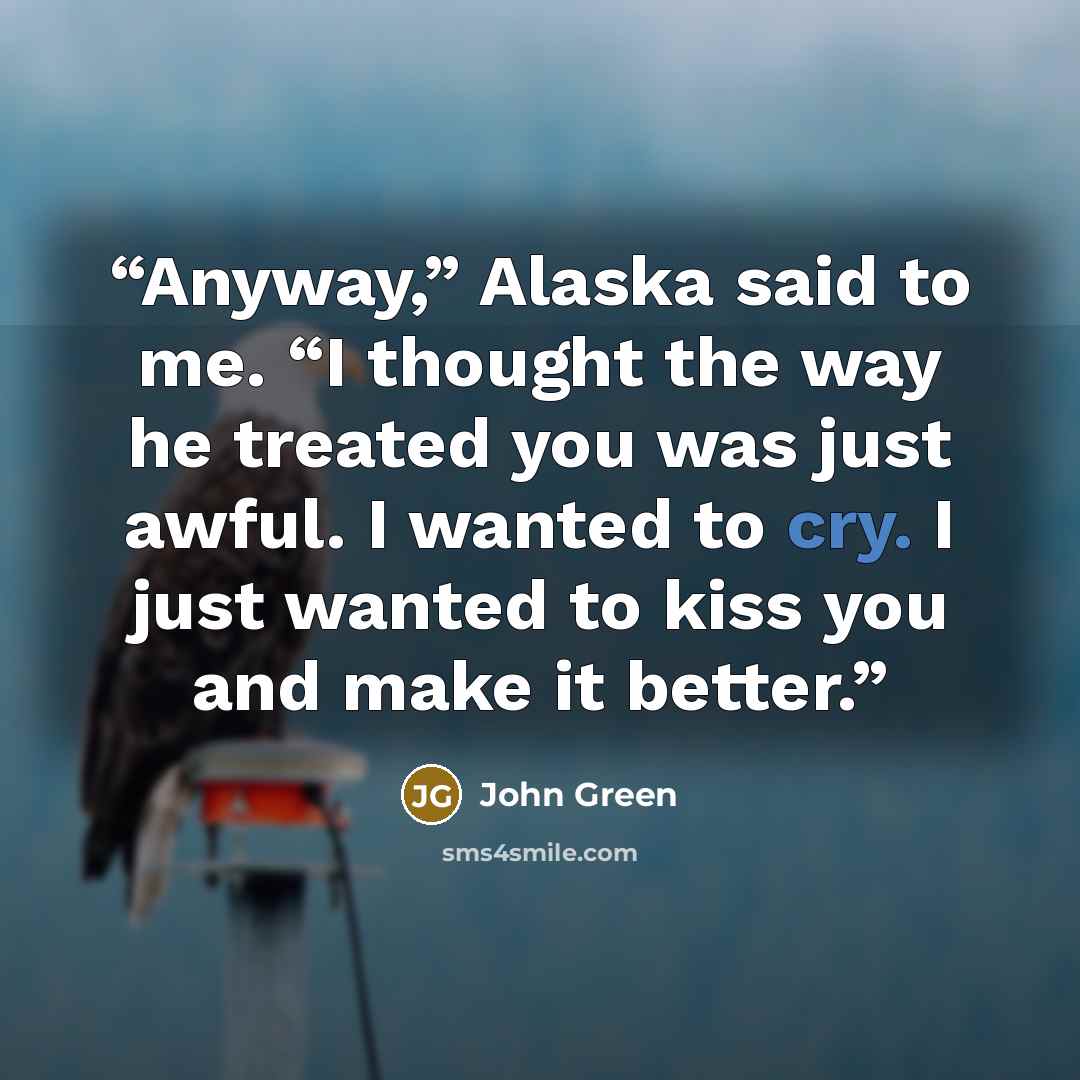 “Anyway,” Alaska said to me. “I thought the way he treated you was just awful. I wanted to cry. I just wanted to kiss you and make it better.” quote by John Green