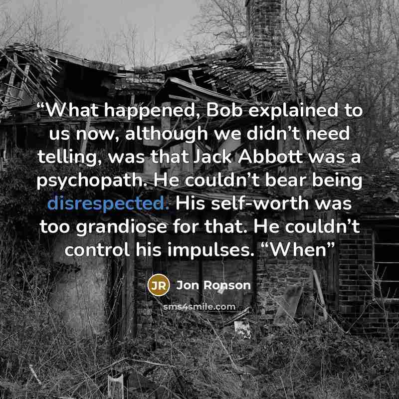 “What happened, Bob explained to us now, although we didn’t need telling, was that Jack Abbott was a psychopath. He couldn’t bear being disrespected. His self-worth was too grandiose for that. He couldn’t control his impulses. “When” quote by Jon Ronson