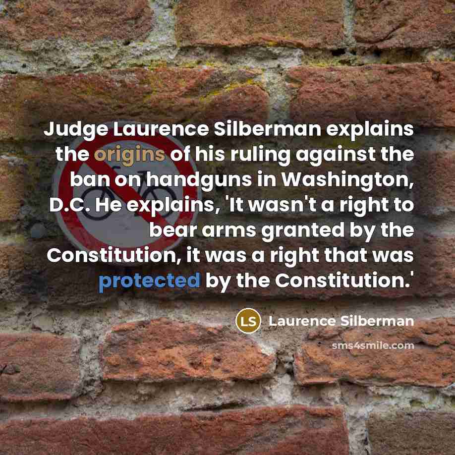 “Judge Laurence Silberman explains the origins of his ruling against the ban on handguns in Washington, D.C. He explains, 'It wasn't a right to bear arms granted by the Constitution, it was a right that was protected by the Constitution.'” quote by Laurence Silberman