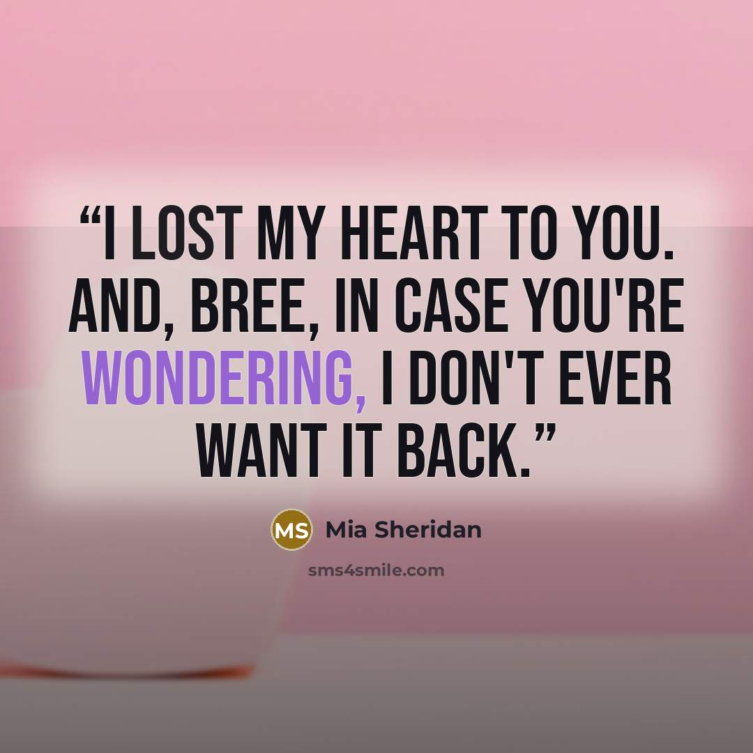 “I lost my heart to you. And, Bree, in case you're wondering, I don't ever want it back.” quote by Mia Sheridan