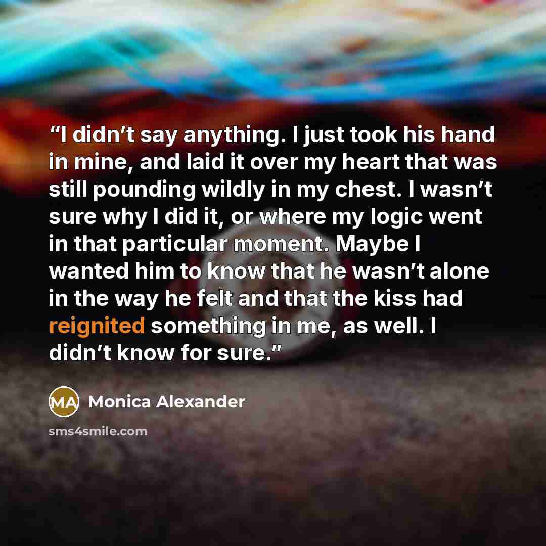 “I didn’t say anything. I just took his hand in mine, and laid it over my heart that was still pounding wildly in my chest. I wasn’t sure why I did it, or where my logic went in that particular moment. Maybe I wanted him to know that he wasn’t alone in the way he felt and that the kiss had…” quote by Monica Alexander