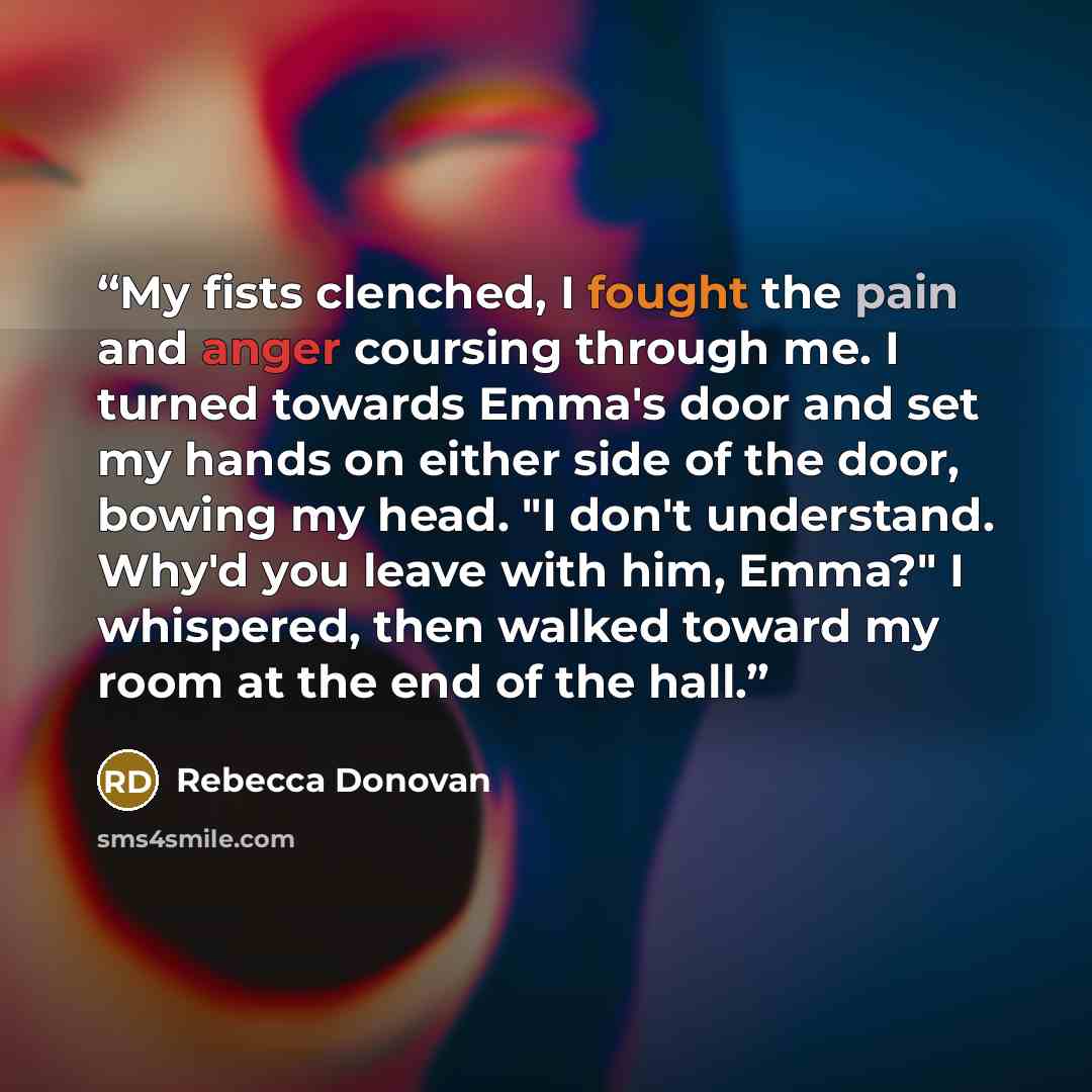 “My fists clenched, I fought the pain and anger coursing through me. I turned towards Emma's door and set my hands on either side of the door, bowing my head. "I don't understand. Why'd you leave with him, Emma?" I whispered, then walked toward my room at the end of the hall.” quote by Rebecca Donovan