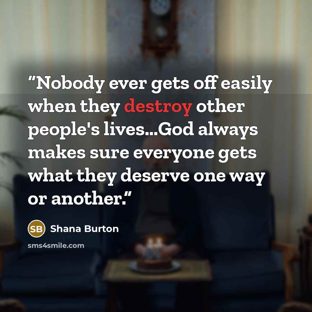 “Nobody ever gets off easily when they destroy other people's lives…God always makes sure everyone gets what they deserve one way or another.” quote by Shana Burton