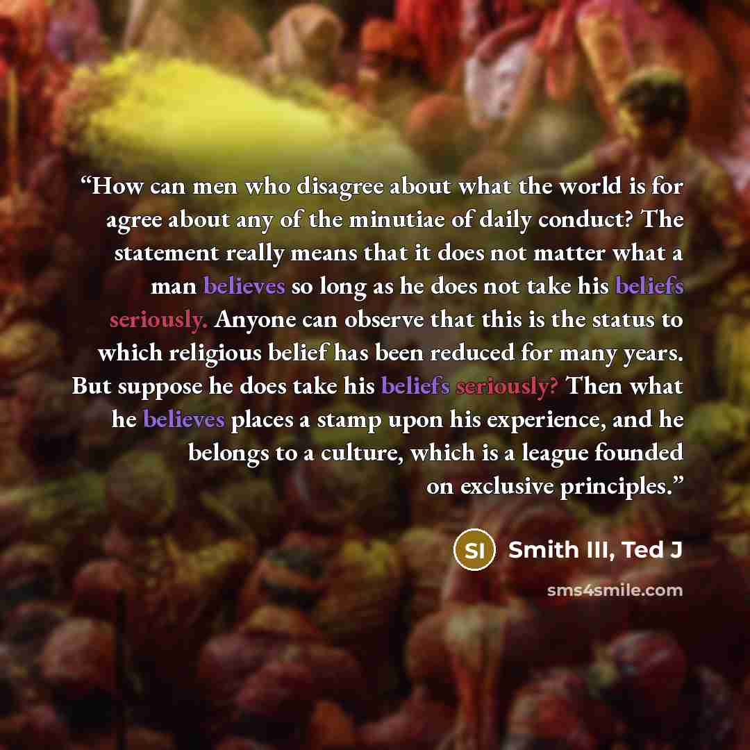 “How can men who disagree about what the world is for agree about any of the minutiae of daily conduct? The statement really means that it does not matter what a man believes so long as he does not take his beliefs seriously. Anyone can observe that this is the status to which religious belief has…” quote by Smith III, Ted J