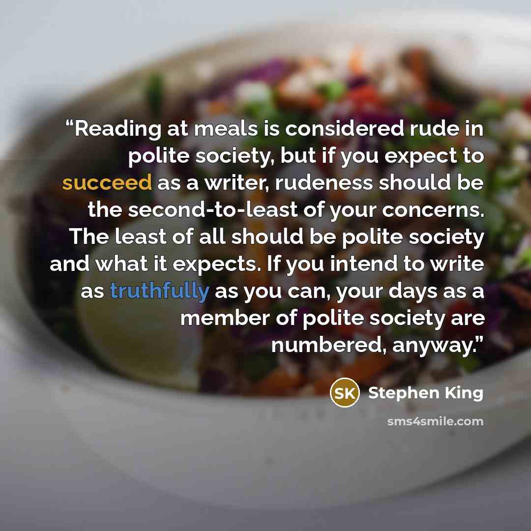 “Reading at meals is considered rude in polite society, but if you expect to succeed as a writer, rudeness should be the second-to-least of your concerns. The least of all should be polite society and what it expects. If you intend to write as truthfully as you can, your days as a member of polite…” quote by Stephen King