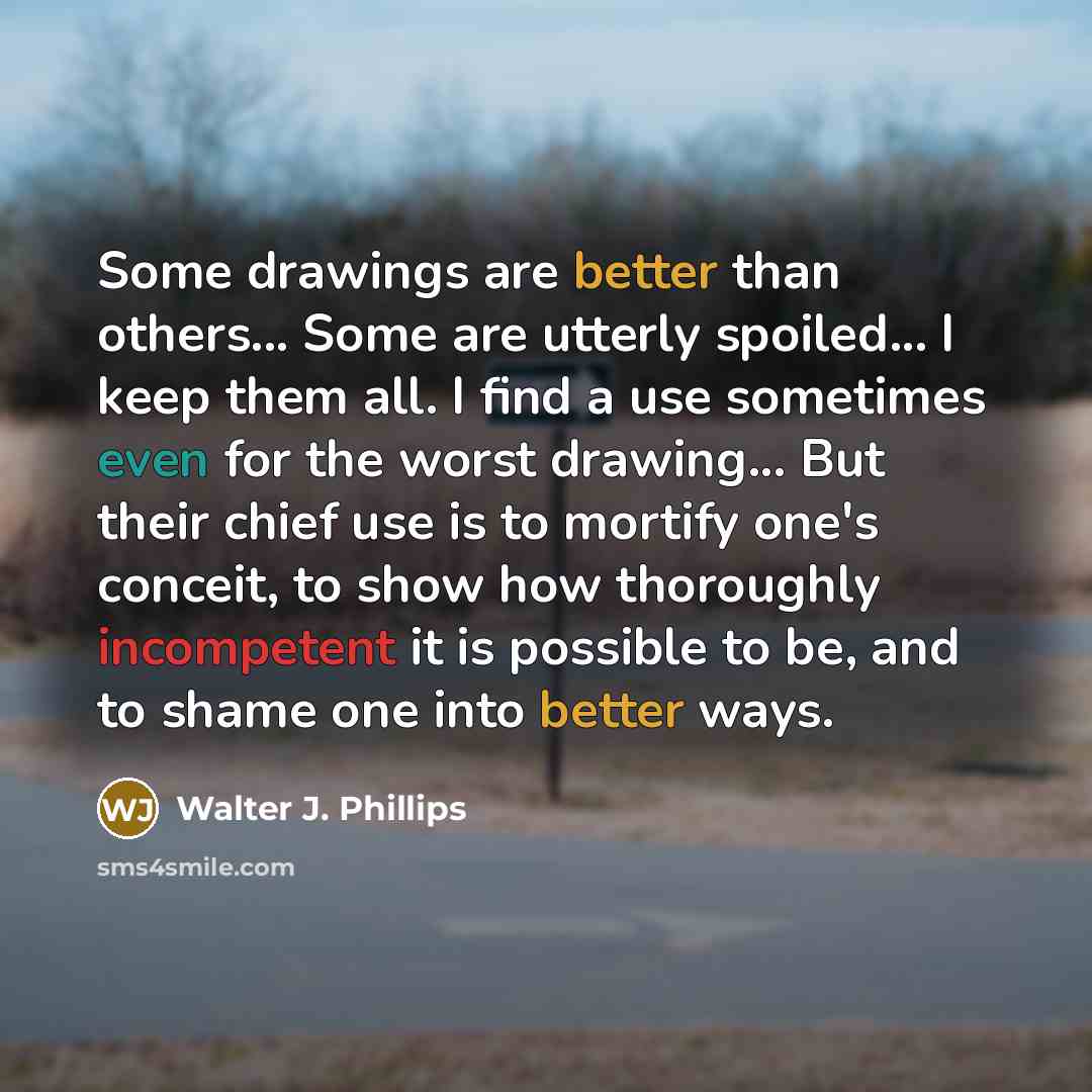 “Some drawings are better than others... Some are utterly spoiled... I keep them all. I find a use sometimes even for the worst drawing... But their chief use is to mortify one's conceit, to show how thoroughly incompetent it is possible to be, and to shame one into better ways.” quote by Walter J. Phillips