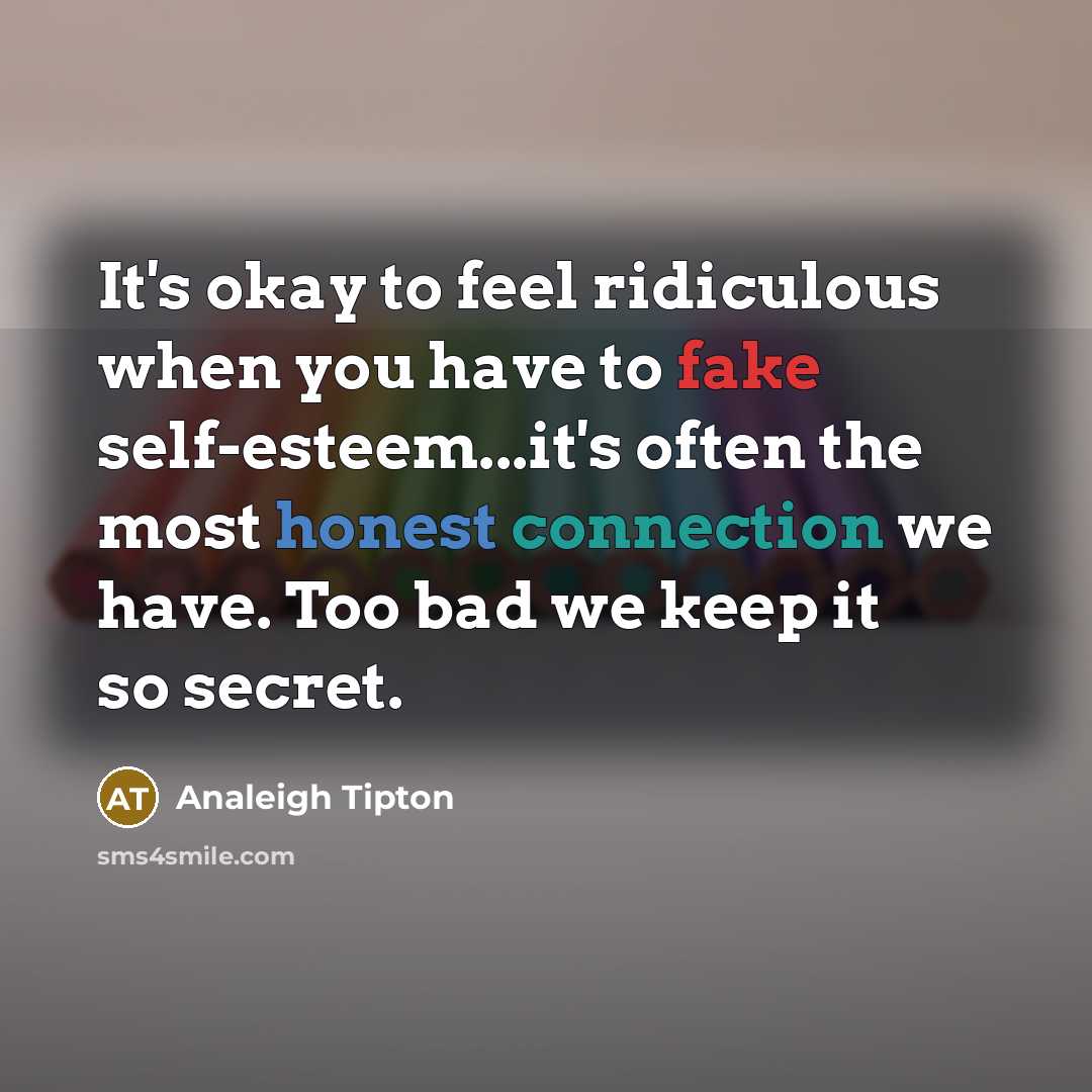 “It's okay to feel ridiculous when you have to fake self-esteem...it's often the most honest connection we have. Too bad we keep it so secret.” quote by Analeigh Tipton
