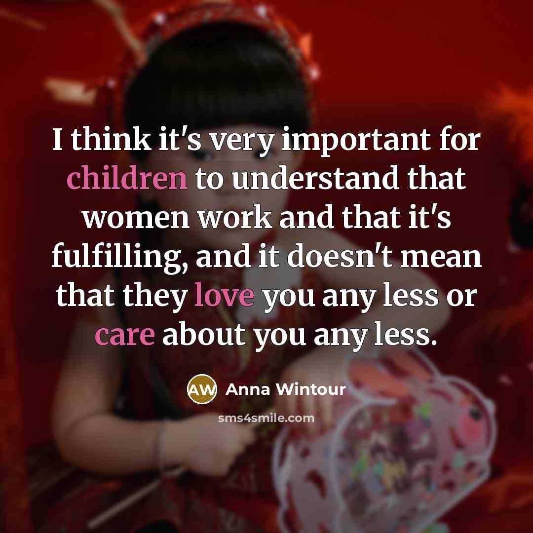 “I think it's very important for children to understand that women work and that it's fulfilling, and it doesn't mean that they love you any less or care about you any less.” quote by Anna Wintour