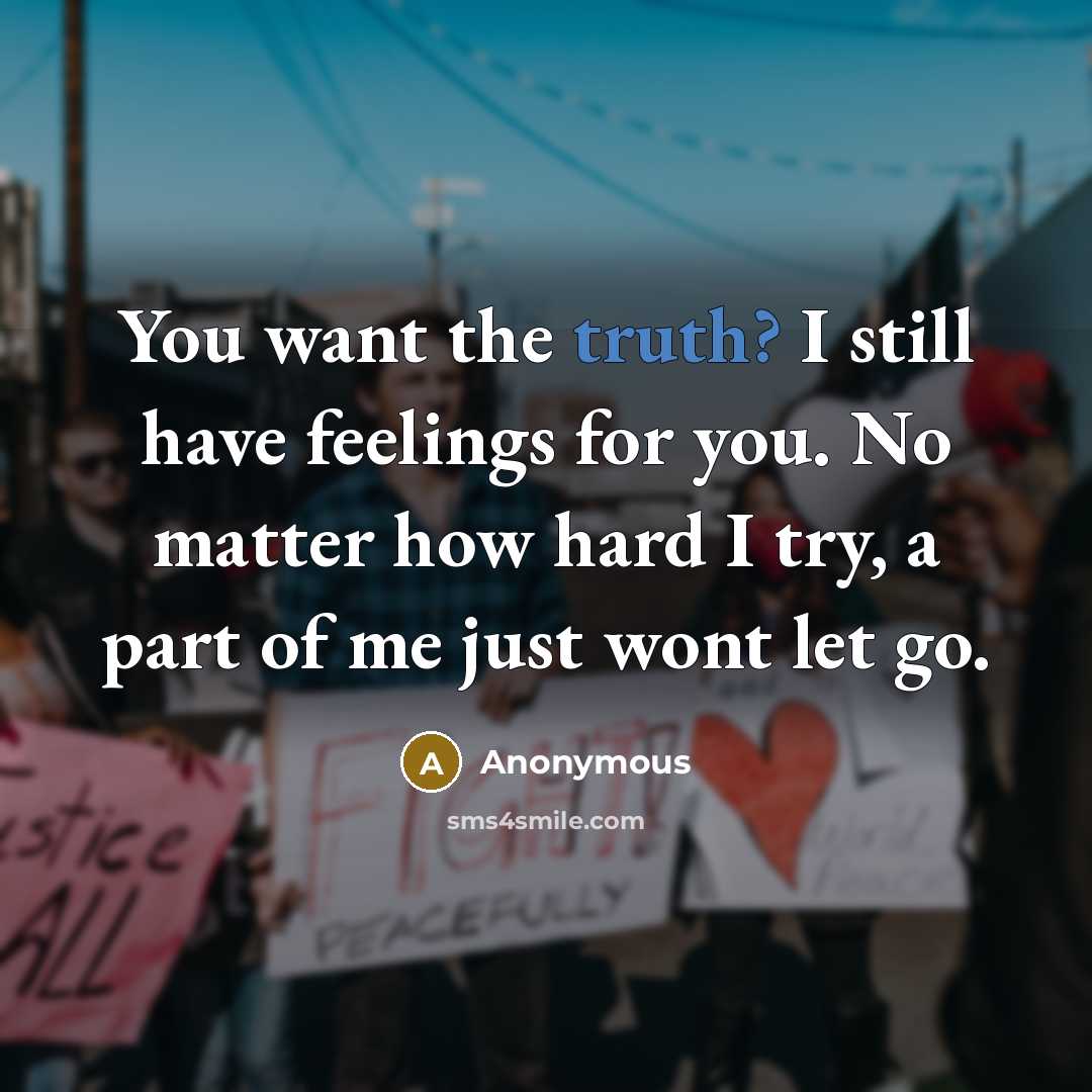“You want the truth? I still have feelings for you. No matter how hard I try, a part of me just wont let go.” quote by Anonymous