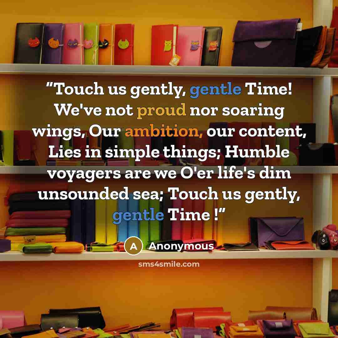 “Touch us gently, gentle Time! We've not proud nor soaring wings, Our ambition, our content, Lies in simple things; Humble voyagers are we O'er life's dim unsounded sea; Touch us gently, gentle Time !” quote by Anonymous