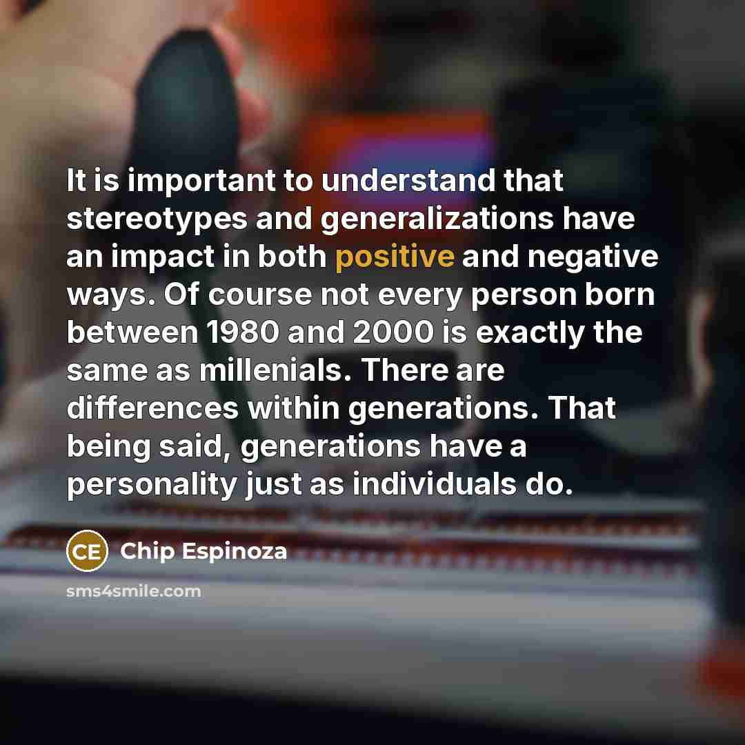 “It is important to understand that stereotypes and generalizations have an impact in both positive and negative ways. Of course not every person born between 1980 and 2000 is exactly the same as millenials. There are differences within generations. That being said, generations have a personality…” quote by Chip Espinoza