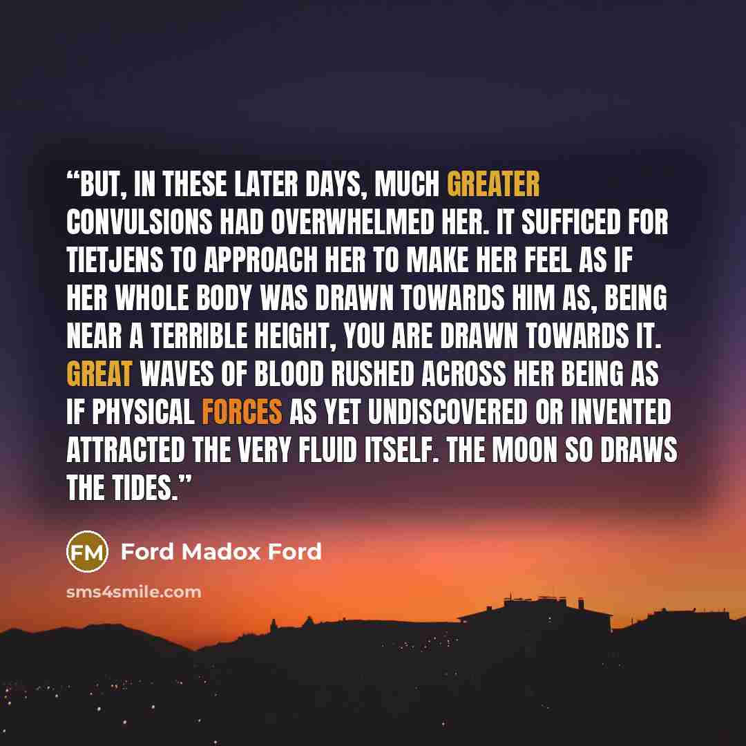 “But, in these later days, much greater convulsions had overwhelmed her. It sufficed for Tietjens to approach her to make her feel as if her whole body was drawn towards him as, being near a terrible height, you are drawn towards it. Great waves of blood rushed across her being as if physical…” quote by Ford Madox Ford
