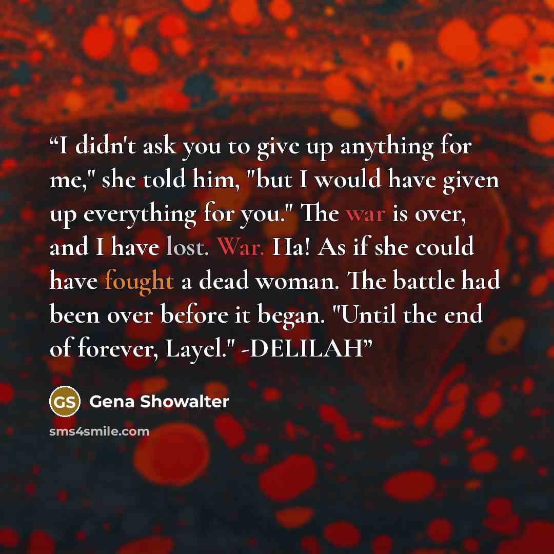 “I didn't ask you to give up anything for me," she told him, "but I would have given up everything for you." The war is over, and I have lost. War. Ha! As if she could have fought a dead woman. The battle had been over before it began. "Until the end of forever, Layel." -DELILAH” quote by Gena Showalter