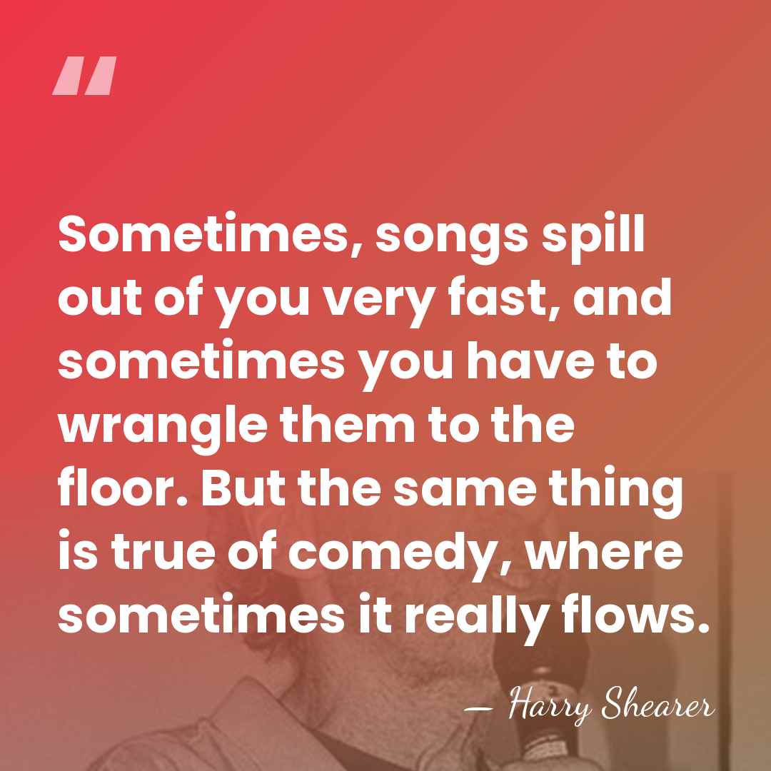 Sometimes, songs spill out of you very fast, and sometimes you have&hellip; - Harry Shearer