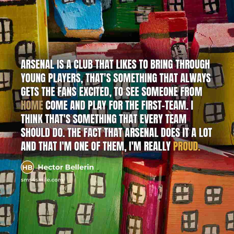 “Arsenal is a club that likes to bring through young players, that's something that always gets the fans excited, to see someone from home come and play for the first-team. I think that's something that every team should do. The fact that Arsenal does it a lot and that I'm one of them, I'm really…” quote by Hector Bellerin