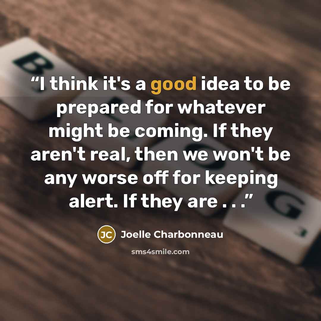 “I think it's a good idea to be prepared for whatever might be coming. If they aren't real, then we won't be any worse off for keeping alert. If they are . . .” quote by Joelle Charbonneau