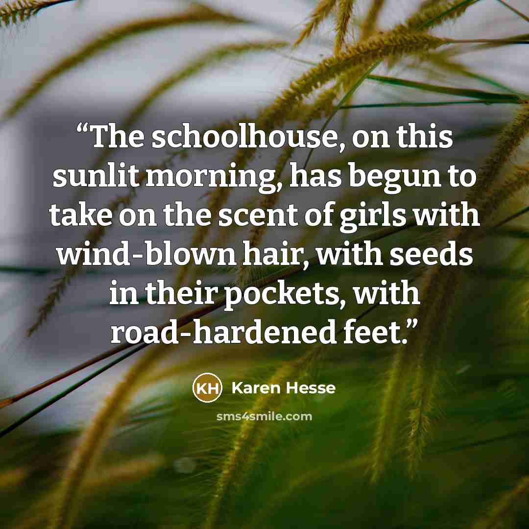 “The schoolhouse, on this sunlit morning, has begun to take on the scent of girls with wind-blown hair, with seeds in their pockets, with road-hardened feet.” quote by Karen Hesse
