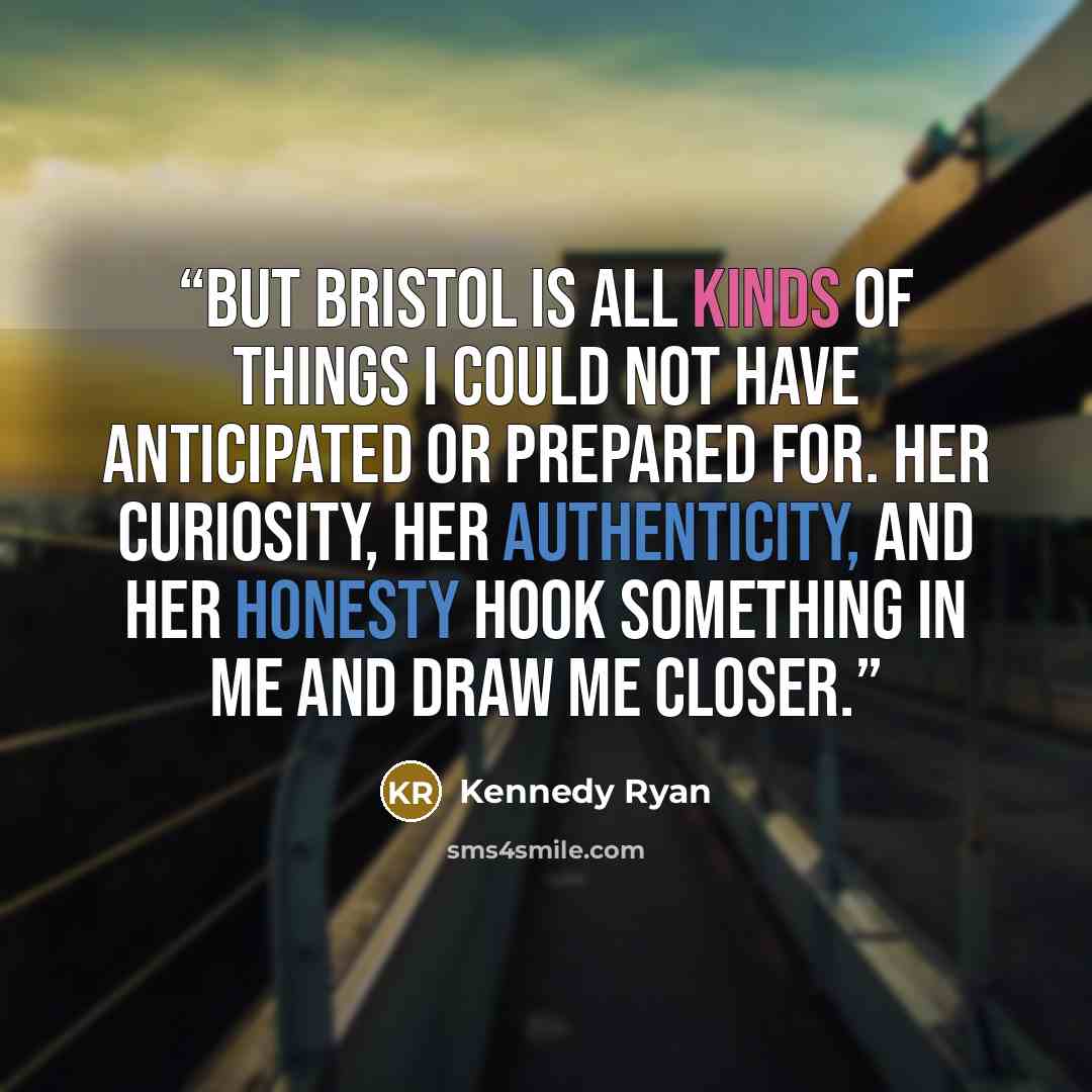 “But Bristol is all kinds of things I could not have anticipated or prepared for. Her curiosity, her authenticity, and her honesty hook something in me and draw me closer.” quote by Kennedy Ryan