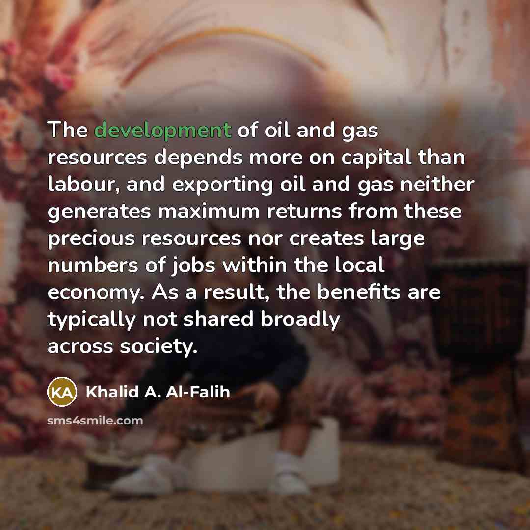 “The development of oil and gas resources depends more on capital than labour, and exporting oil and gas neither generates maximum returns from these precious resources nor creates large numbers of jobs within the local economy. As a result, the benefits are typically not shared broadly across…” quote by Khalid A. Al-Falih