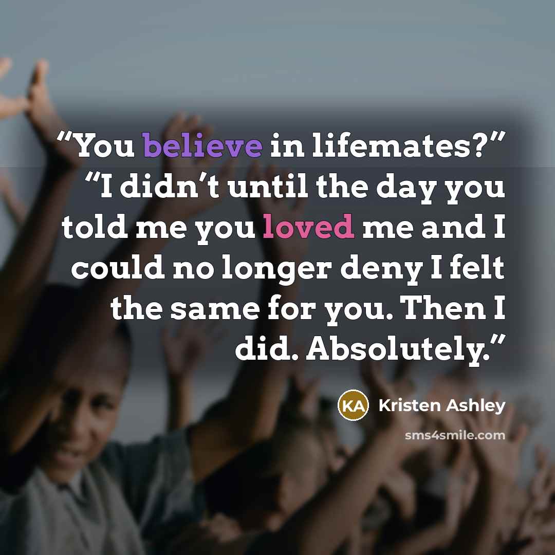“You believe in lifemates?” “I didn’t until the day you told me you loved me and I could no longer deny I felt the same for you. Then I did. Absolutely.” quote by Kristen Ashley