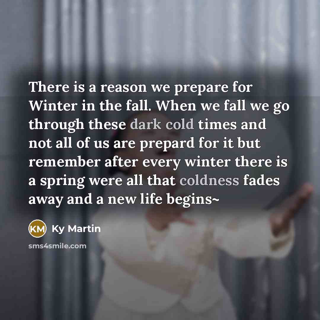 “There is a reason we prepare for Winter in the fall. When we fall we go through these dark cold times and not all of us are prepard for it but remember after every winter there is a spring were all that coldness fades away and a new life begins~” quote by Ky Martin