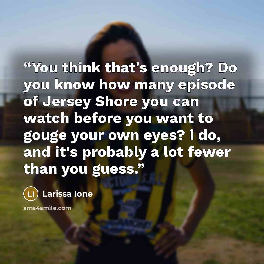 “You think that's enough? Do you know how many episode of Jersey Shore you can watch before you want to gouge your own eyes? i do, and it's probably a lot fewer than you guess.” quote by Larissa Ione