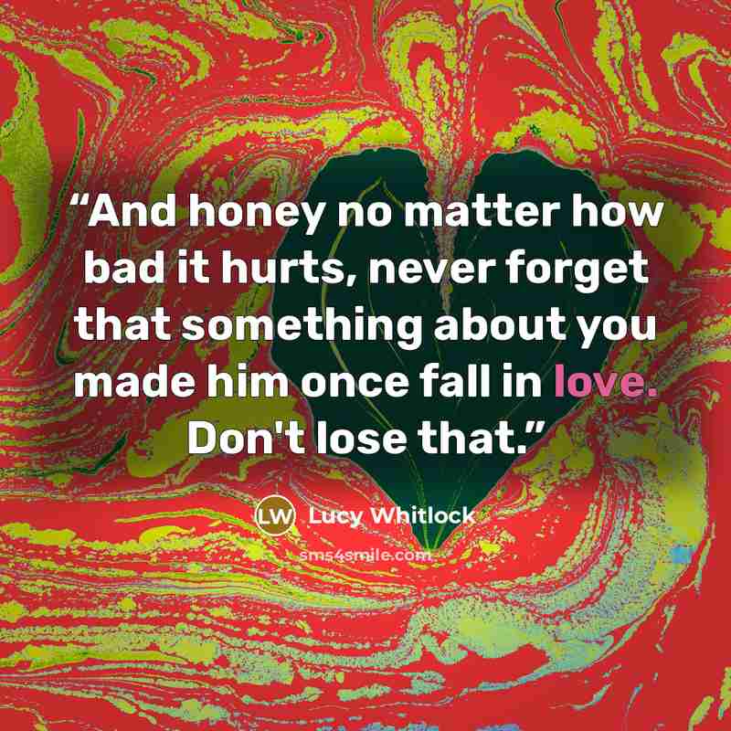 “And honey no matter how bad it hurts, never forget that something about you made him once fall in love. Don't lose that.” quote by Lucy Whitlock