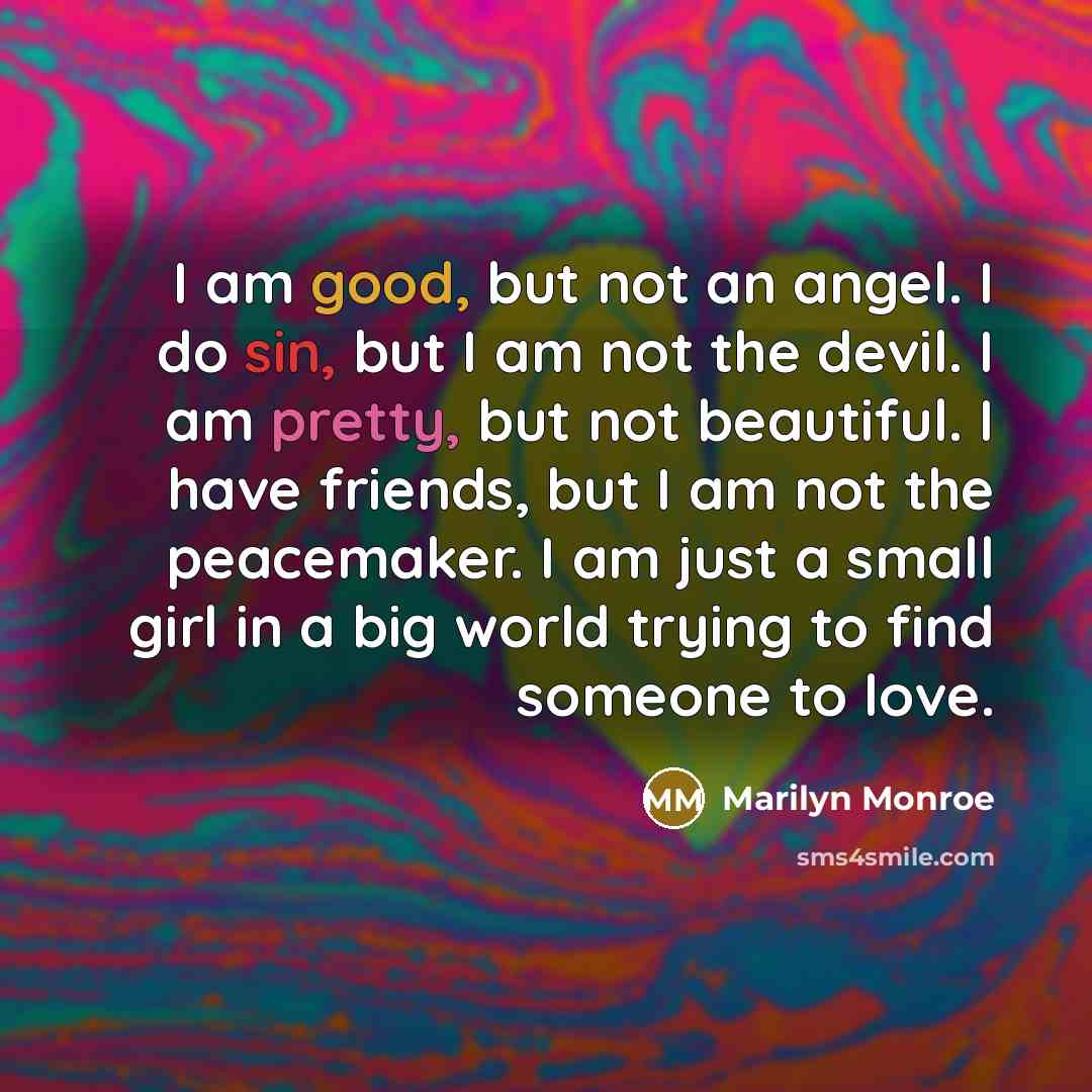 “I am good, but not an angel. I do sin, but I am not the devil. I am pretty, but not beautiful. I have friends, but I am not the peacemaker. I am just a small girl in a big world trying to find someone to love.” quote by Marilyn Monroe