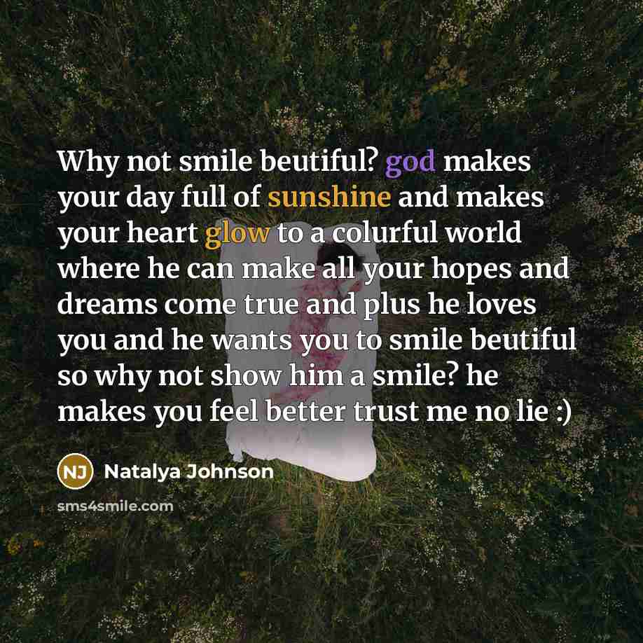 “Why not smile beutiful? god makes your day full of sunshine and makes your heart glow to a colurful world where he can make all your hopes and dreams come true and plus he loves you and he wants you to smile beutiful so why not show him a smile? he makes you feel better trust me no lie :)” quote by Natalya Johnson