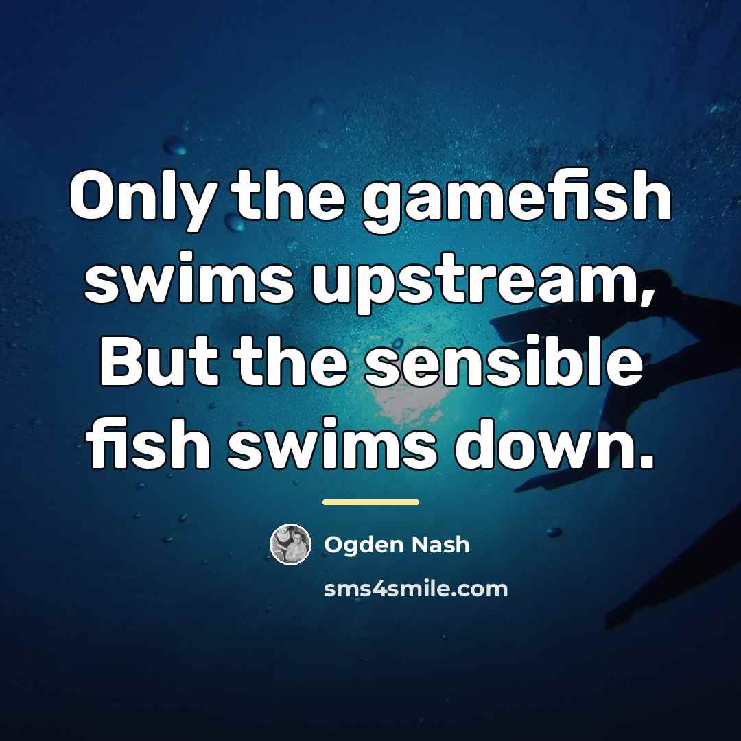 “Only the gamefish swims upstream, But the sensible fish swims…” quote by Ogden Nash