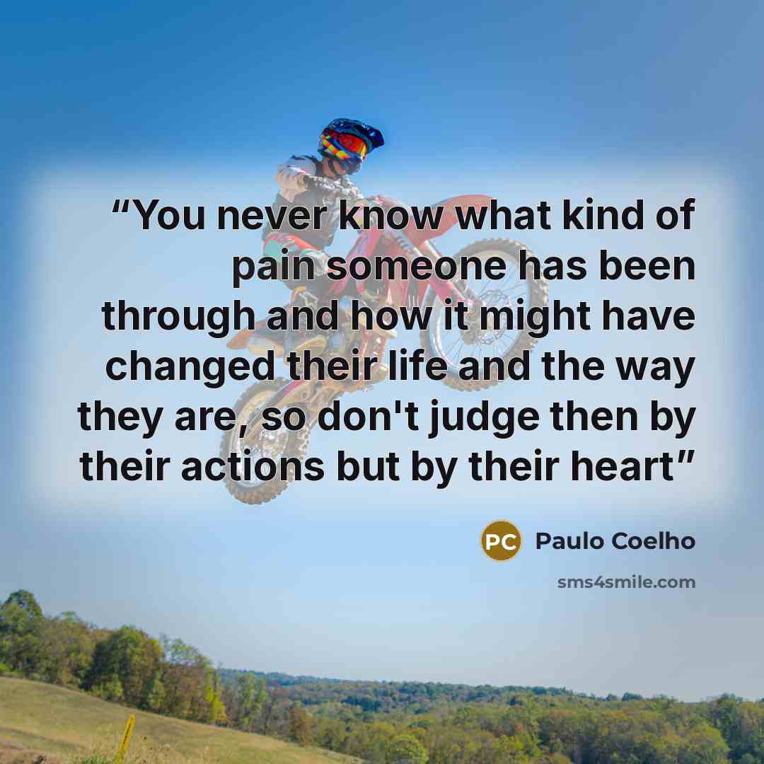 “You never know what kind of pain someone has been through and how it might have changed their life and the way they are, so don't judge then by their actions but by their heart” quote by Paulo Coelho