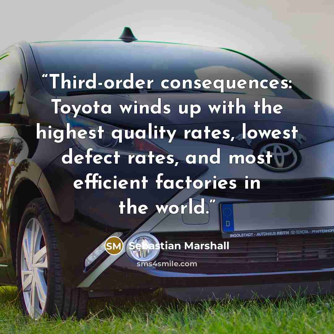 “Third-order consequences: Toyota winds up with the highest quality rates, lowest defect rates, and most efficient factories in the world.” quote by Sebastian Marshall