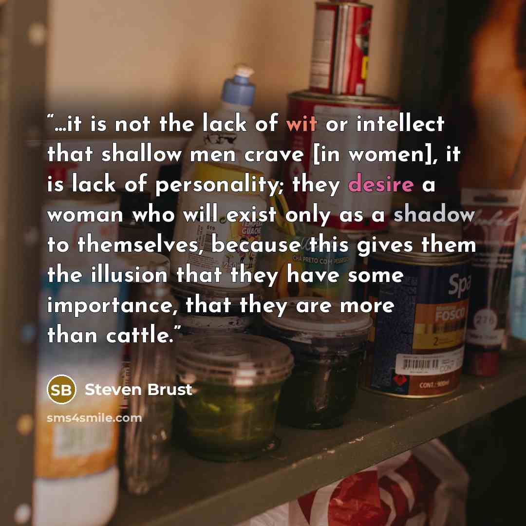 “...it is not the lack of wit or intellect that shallow men crave [in women], it is lack of personality; they desire a woman who will exist only as a shadow to themselves, because this gives them the illusion that they have some importance, that they are more than cattle.” quote by Steven Brust