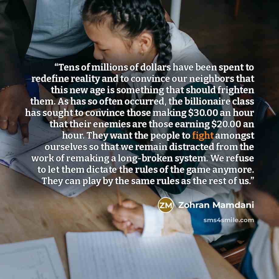 “Tens of millions of dollars have been spent to redefine reality and to convince our neighbors that this new age is something that should frighten them. As has so often occurred, the billionaire class has sought to convince those making $30.00 an hour that their enemies are those earning $20.00 an…” quote by Zohran Mamdani