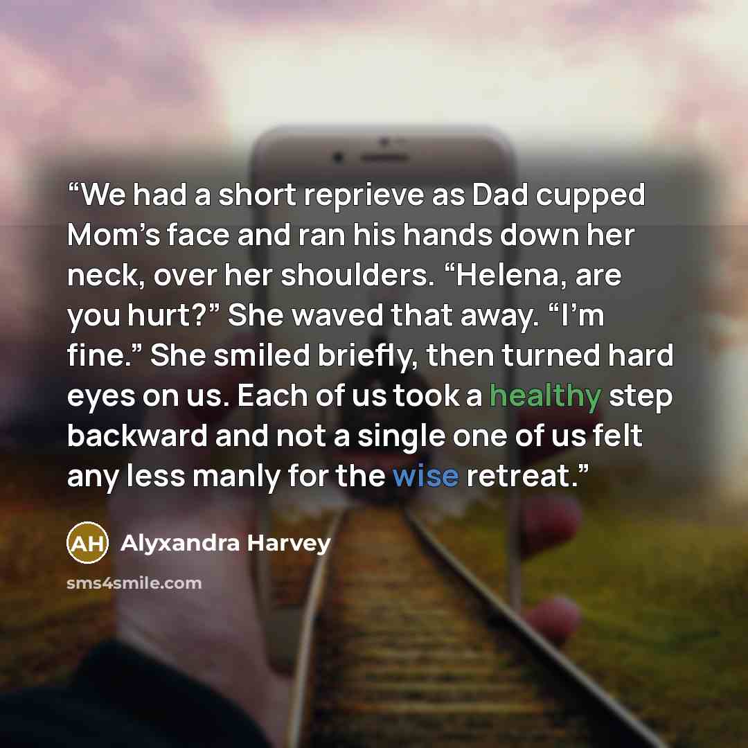 “We had a short reprieve as Dad cupped Mom’s face and ran his hands down her neck, over her shoulders. “Helena, are you hurt?” She waved that away. “I’m fine.” She smiled briefly, then turned hard eyes on us. Each of us took a healthy step backward and not a single one of us felt any less manly for…” quote by Alyxandra Harvey