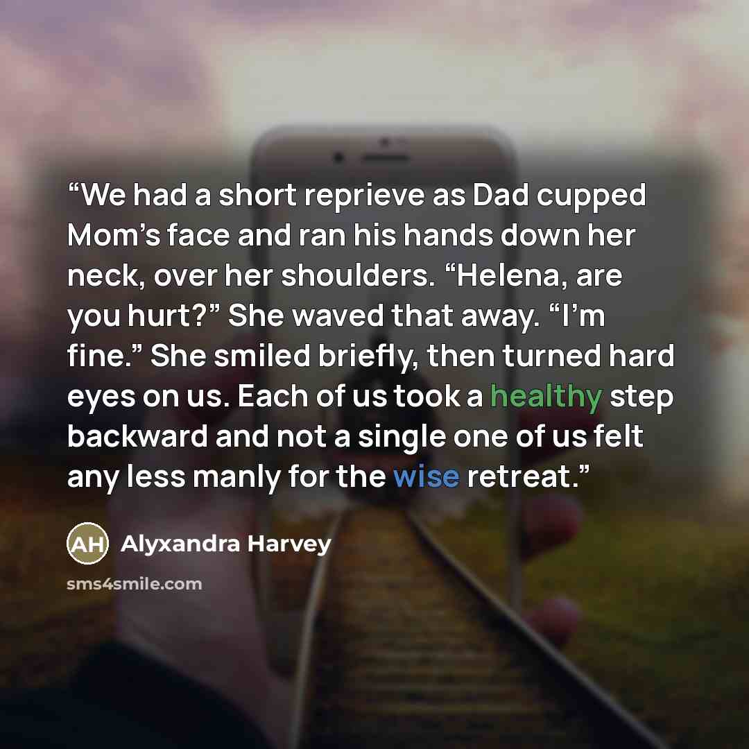 “We had a short reprieve as Dad cupped Mom’s face and ran his hands down her neck, over her shoulders. “Helena, are you hurt?” She waved that away. “I’m fine.” She smiled briefly, then turned hard eyes on us. Each of us took a healthy step backward and not a single one of us felt any less manly for…” quote by Alyxandra Harvey