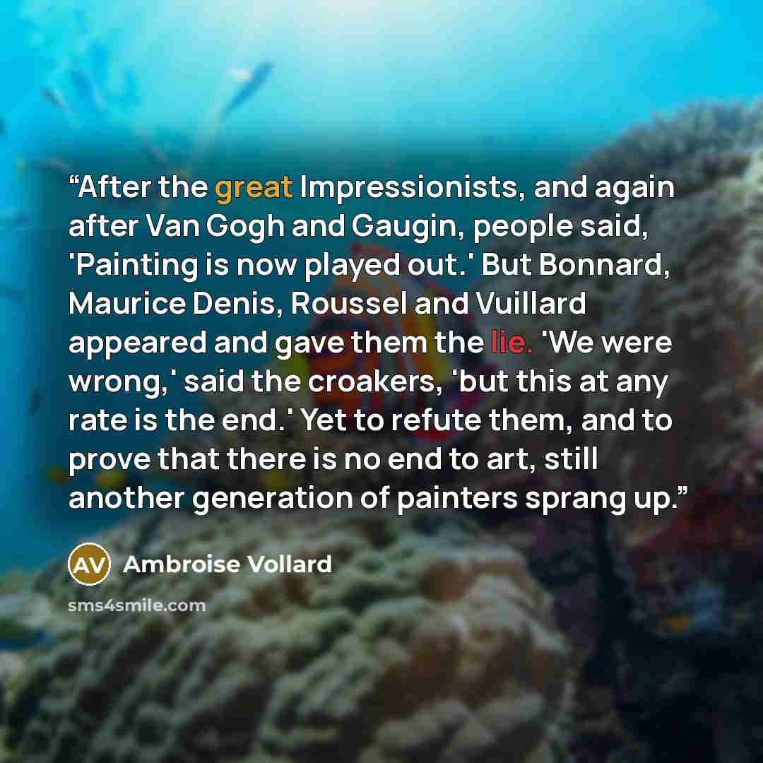 “After the great Impressionists, and again after Van Gogh and Gaugin, people said, 'Painting is now played out.' But Bonnard, Maurice Denis, Roussel and Vuillard appeared and gave them the lie. 'We were wrong,' said the croakers, 'but this at any rate is the end.' Yet to refute them, and to prove…” quote by Ambroise Vollard