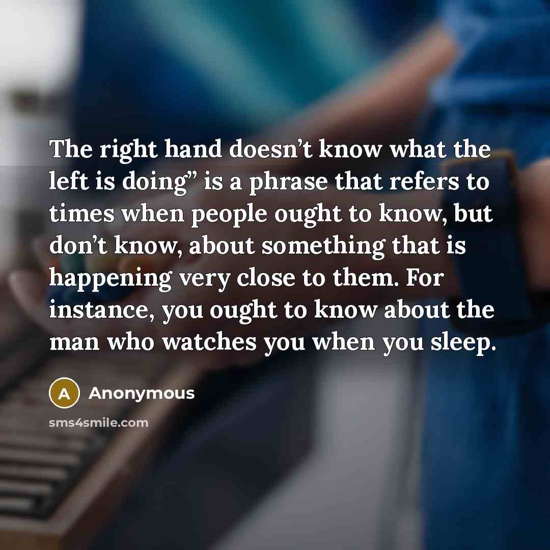 “The right hand doesn’t know what the left is doing” is a phrase that refers to times when people ought to know, but don’t know, about something that is happening very close to them. For instance, you ought to know about the man who watches you when you sleep.” quote by Anonymous