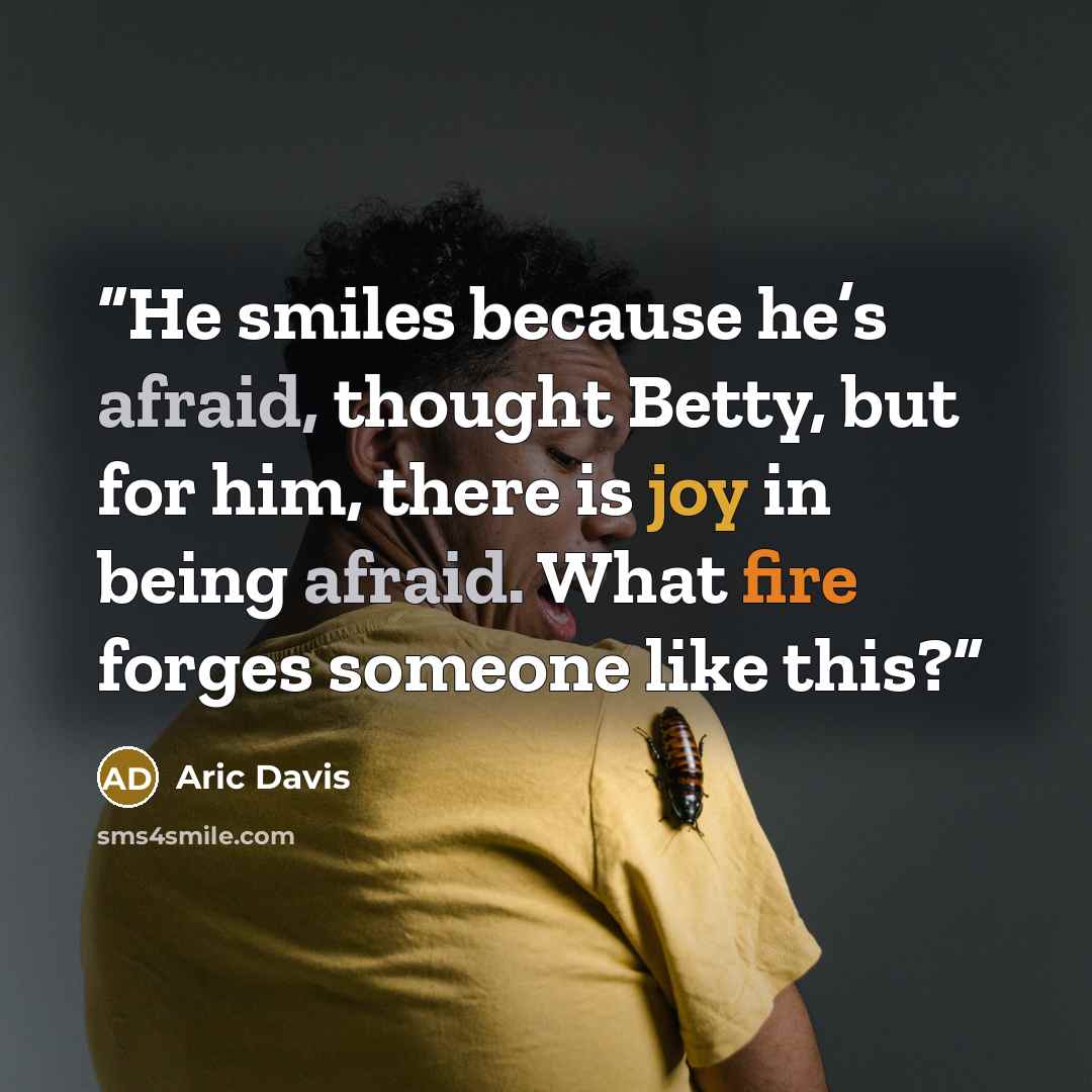 “He smiles because he’s afraid, thought Betty, but for him, there is joy in being afraid. What fire forges someone like this?” quote by Aric Davis