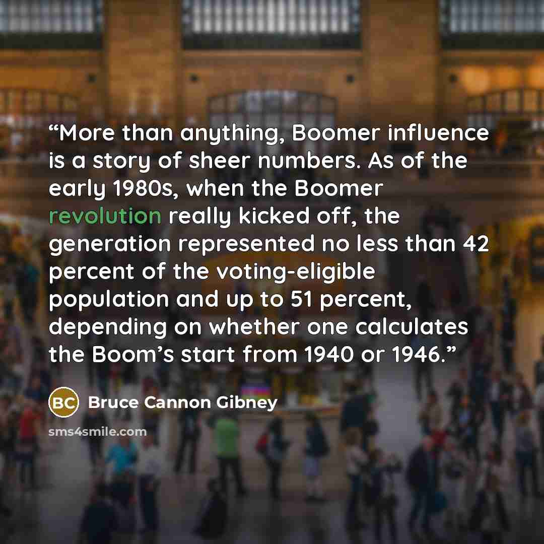 “More than anything, Boomer influence is a story of sheer numbers. As of the early 1980s, when the Boomer revolution really kicked off, the generation represented no less than 42 percent of the voting-eligible population and up to 51 percent, depending on whether one calculates the Boom’s start…” quote by Bruce Cannon Gibney