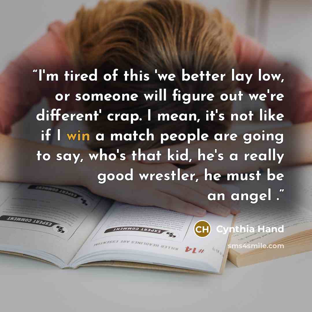 “I'm tired of this 'we better lay low, or someone will figure out we're different' crap. I mean, it's not like if I win a match people are going to say, who's that kid, he's a really good wrestler, he must be an angel .” quote by Cynthia Hand