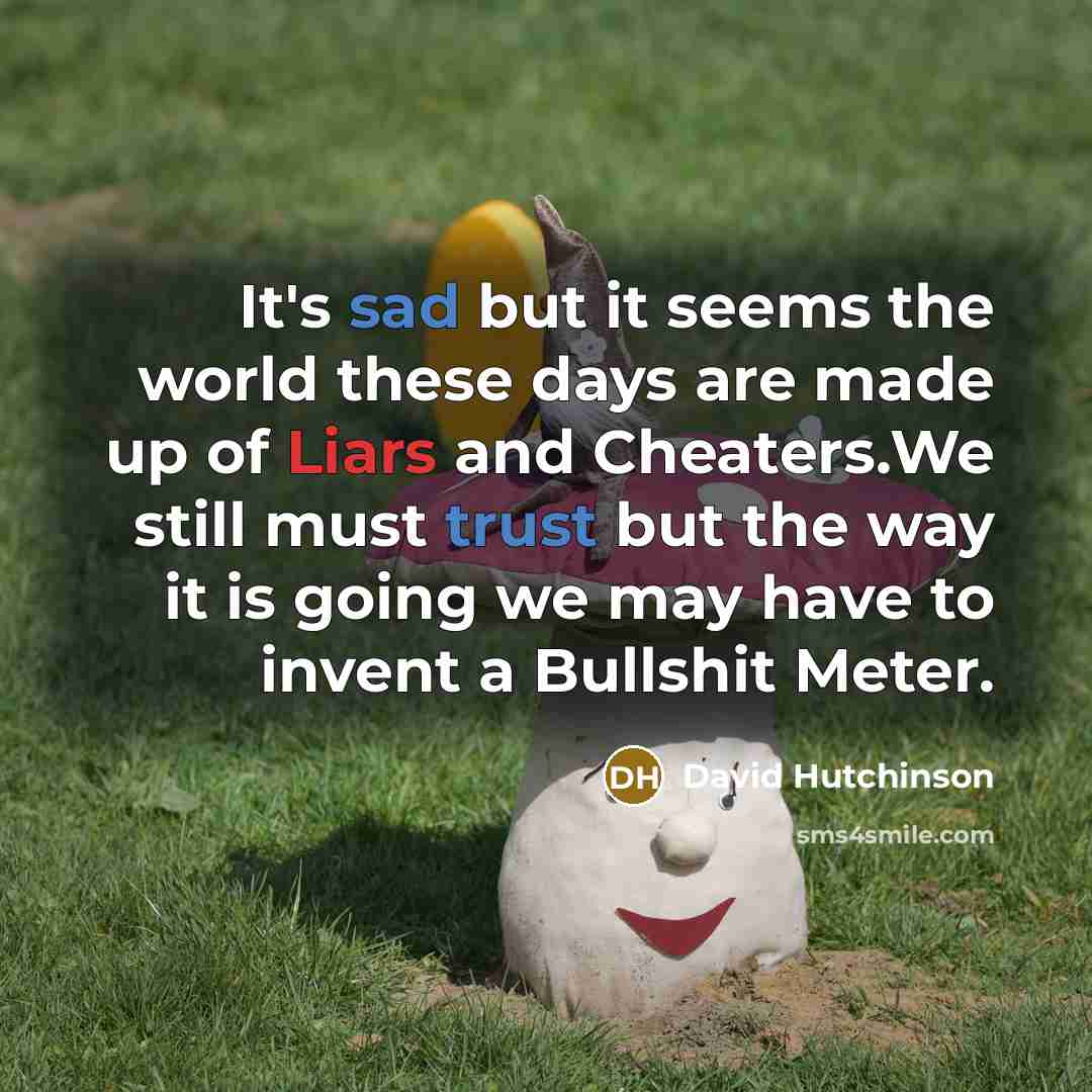 “It's sad but it seems the world these days are made up of Liars and Cheaters.We still must trust but the way it is going we may have to invent a Bullshit Meter.” quote by David Hutchinson