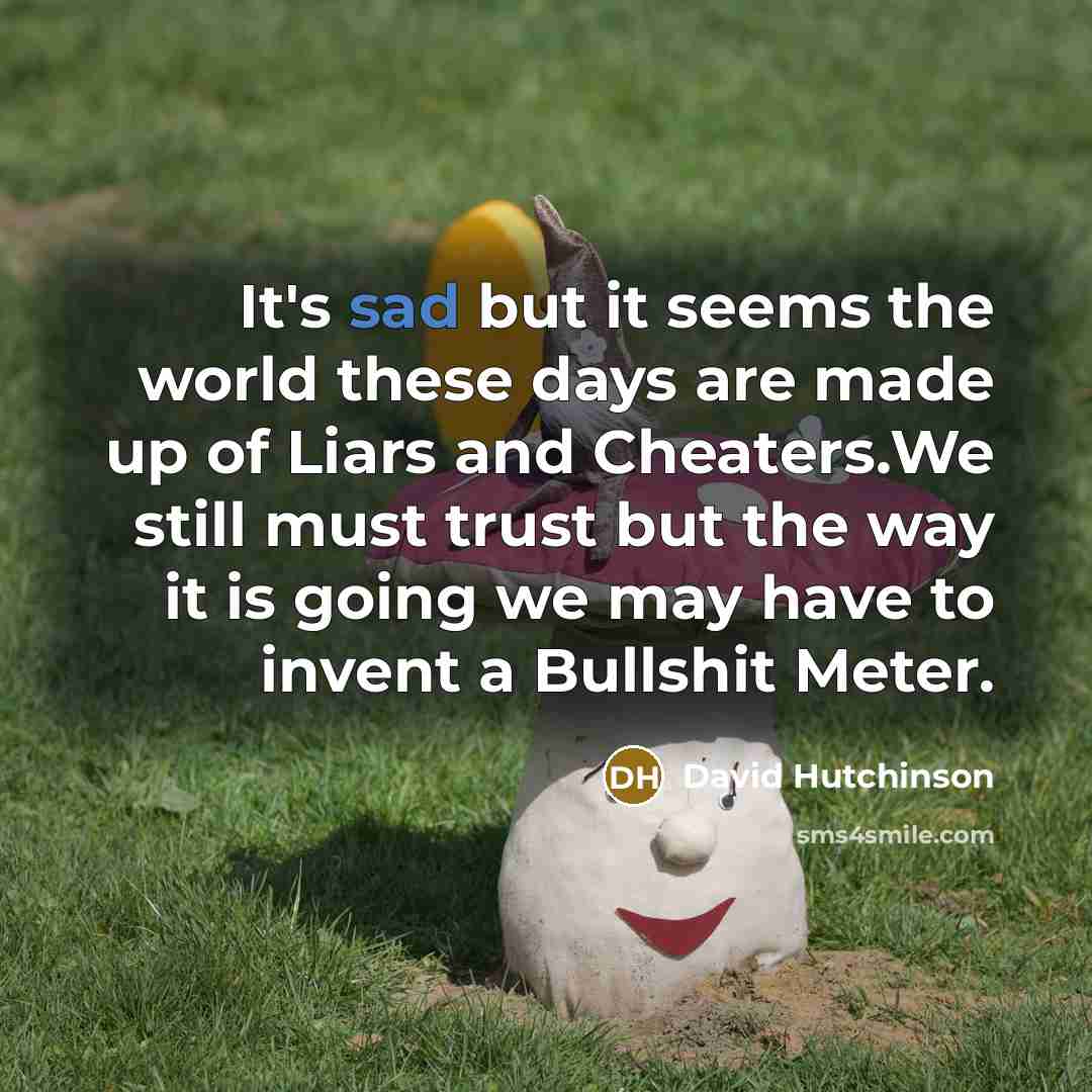 “It's sad but it seems the world these days are made up of Liars and Cheaters.We still must trust but the way it is going we may have to invent a Bullshit Meter.” quote by David Hutchinson
