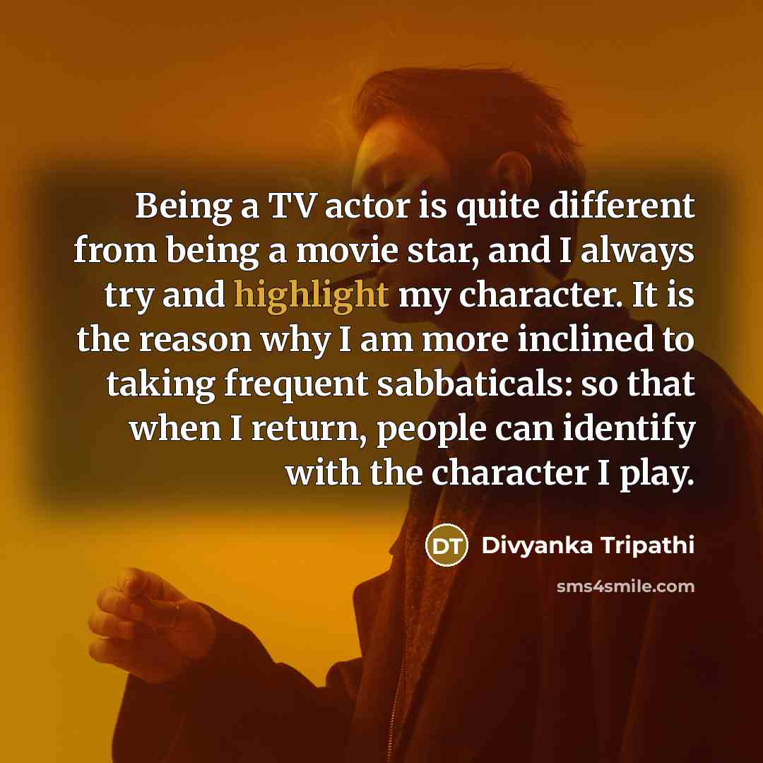 “Being a TV actor is quite different from being a movie star, and I always try and highlight my character. It is the reason why I am more inclined to taking frequent sabbaticals: so that when I return, people can identify with the character I play.” quote by Divyanka Tripathi