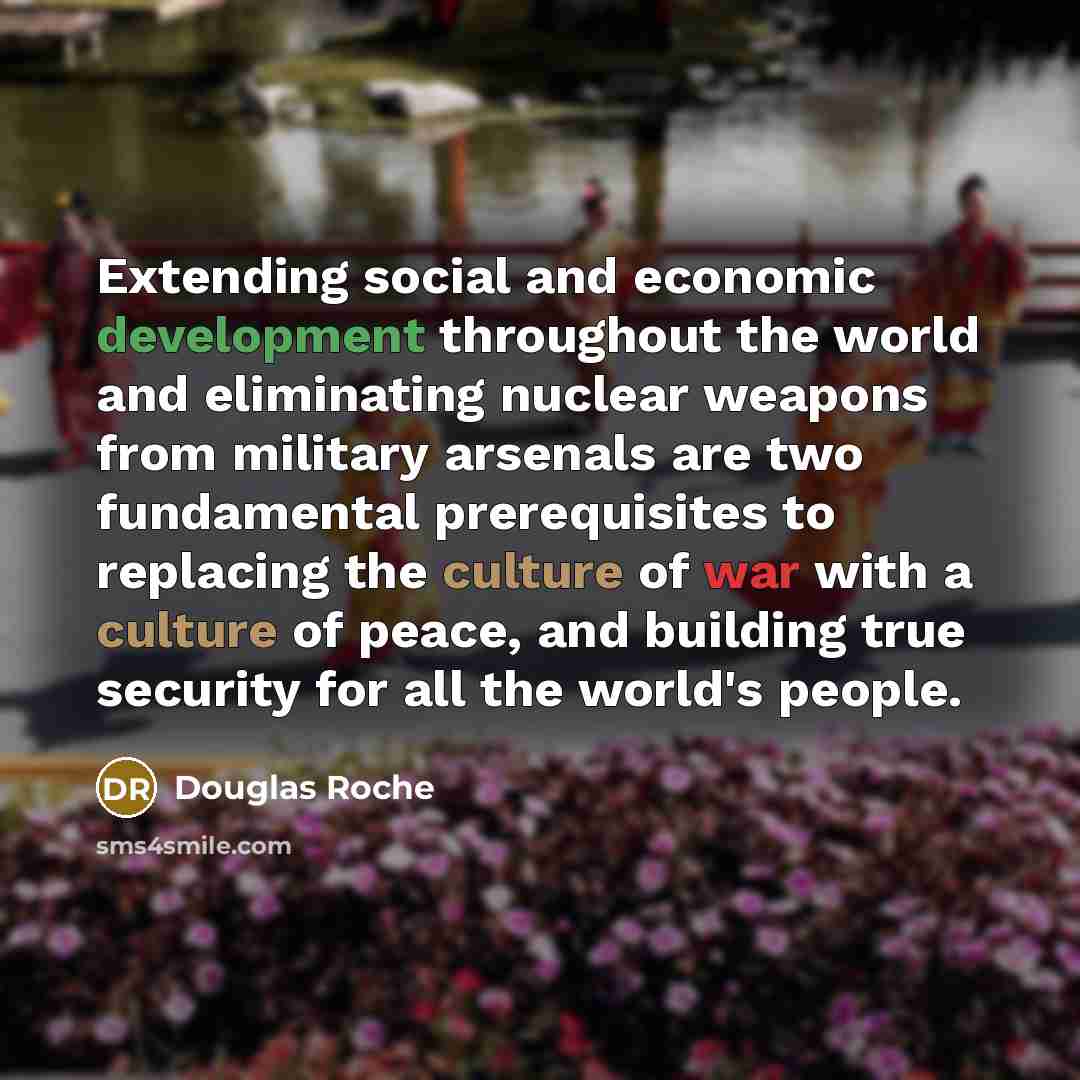 “Extending social and economic development throughout the world and eliminating nuclear weapons from military arsenals are two fundamental prerequisites to replacing the culture of war with a culture of peace, and building true security for all the world's people.” quote by Douglas Roche