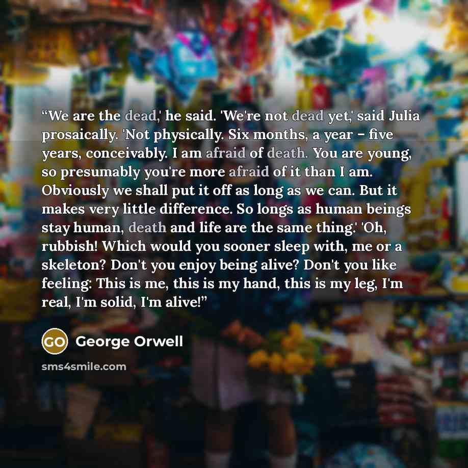 “We are the dead,' he said. 'We're not dead yet,' said Julia prosaically. 'Not physically. Six months, a year – five years, conceivably. I am afraid of death. You are young, so presumably you're more afraid of it than I am. Obviously we shall put it off as long as we can. But it makes very little…” quote by George Orwell
