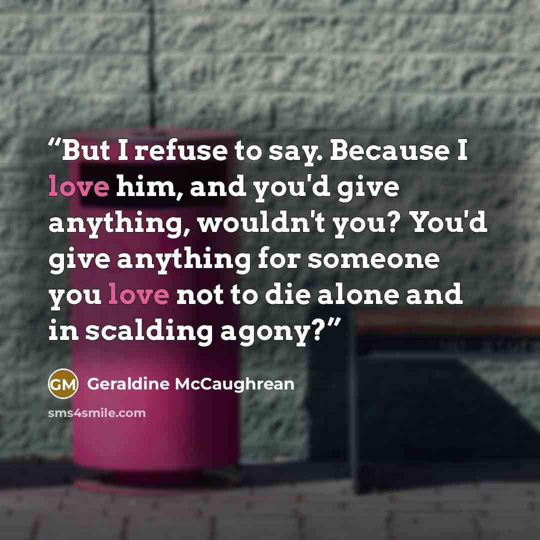“But I refuse to say. Because I love him, and you'd give anything, wouldn't you? You'd give anything for someone you love not to die alone and in scalding agony?” quote by Geraldine McCaughrean