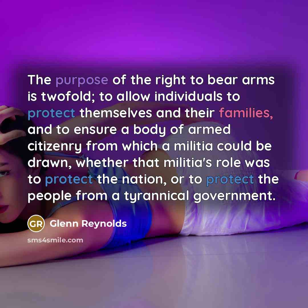 “The purpose of the right to bear arms is twofold; to allow individuals to protect themselves and their families, and to ensure a body of armed citizenry from which a militia could be drawn, whether that militia's role was to protect the nation, or to protect the people from a tyrannical government.” quote by Glenn Reynolds