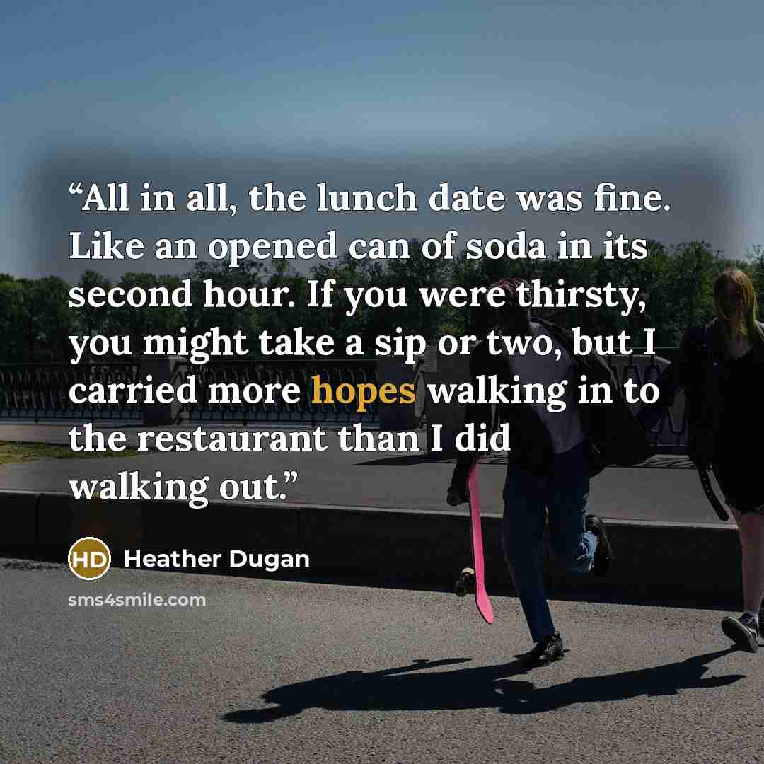 “All in all, the lunch date was fine. Like an opened can of soda in its second hour. If you were thirsty, you might take a sip or two, but I carried more hopes walking in to the restaurant than I did walking out.” quote by Heather Dugan